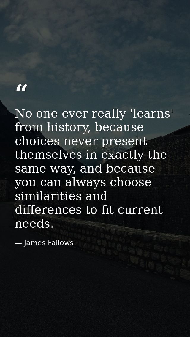 No one ever really 'learns' from history, because choices never present themselves in exactly the same way, and because  — James Fallows