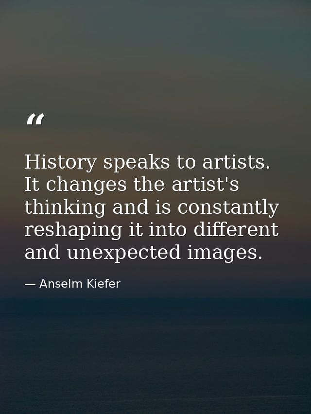 History speaks to artists. It changes the artist's thinking and is constantly reshaping it into different and unexpected — Anselm Kiefer