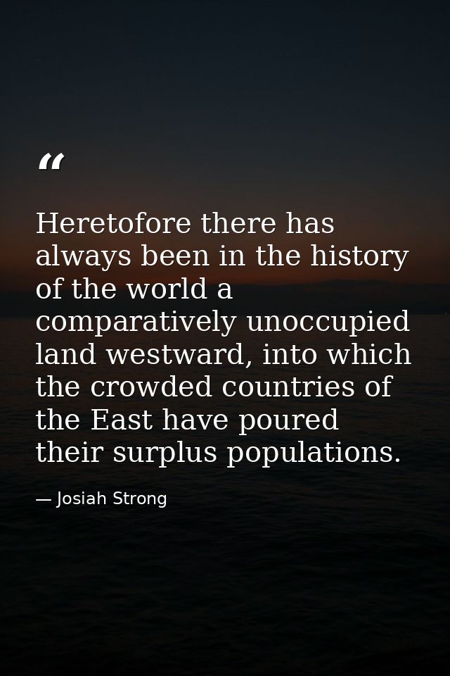 Heretofore there has always been in the history of the world a comparatively unoccupied land westward, into which the cr — Josiah Strong