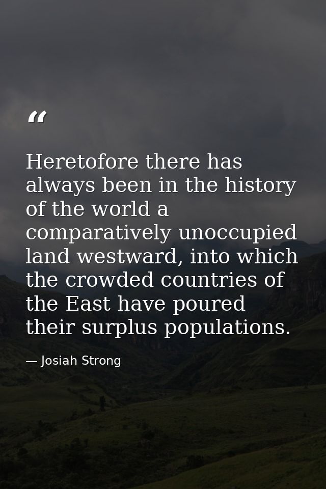 Heretofore there has always been in the history of the world a comparatively unoccupied land westward, into which the cr — Josiah Strong