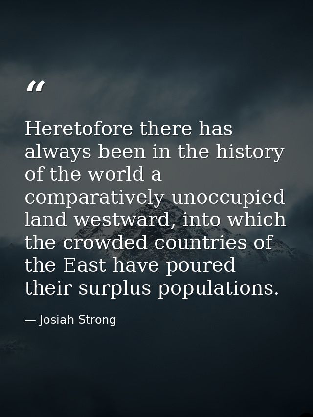Heretofore there has always been in the history of the world a comparatively unoccupied land westward, into which the cr — Josiah Strong