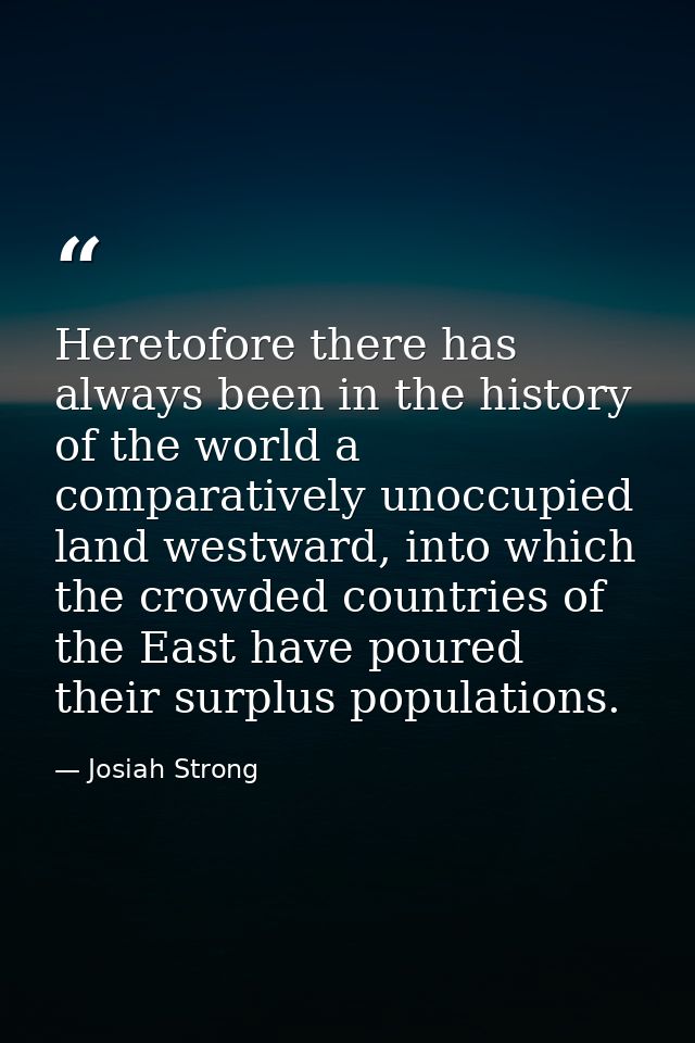 Heretofore there has always been in the history of the world a comparatively unoccupied land westward, into which the cr — Josiah Strong