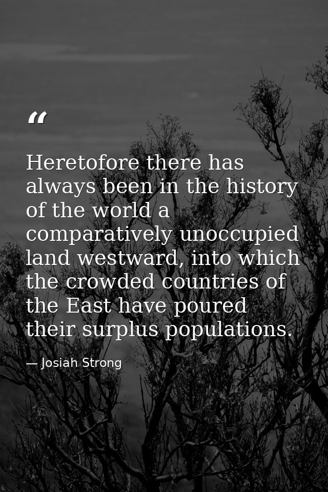 Heretofore there has always been in the history of the world a comparatively unoccupied land westward, into which the cr — Josiah Strong