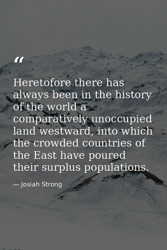 Heretofore there has always been in the history of the world a comparatively unoccupied land westward, into which the cr — Josiah Strong