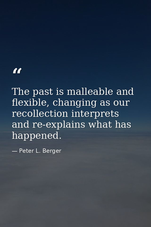 The past is malleable and flexible, changing as our recollection interprets and re-explains what has happened. — Peter L. Berger