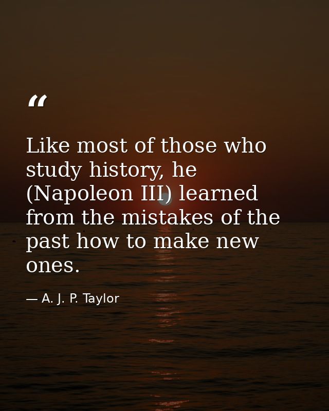 Like most of those who study history, he (Napoleon III) learned from the mistakes of the past how to make new ones. — A. J. P. Taylor