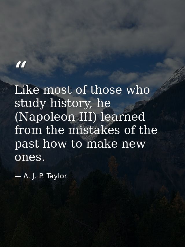 Like most of those who study history, he (Napoleon III) learned from the mistakes of the past how to make new ones. — A. J. P. Taylor