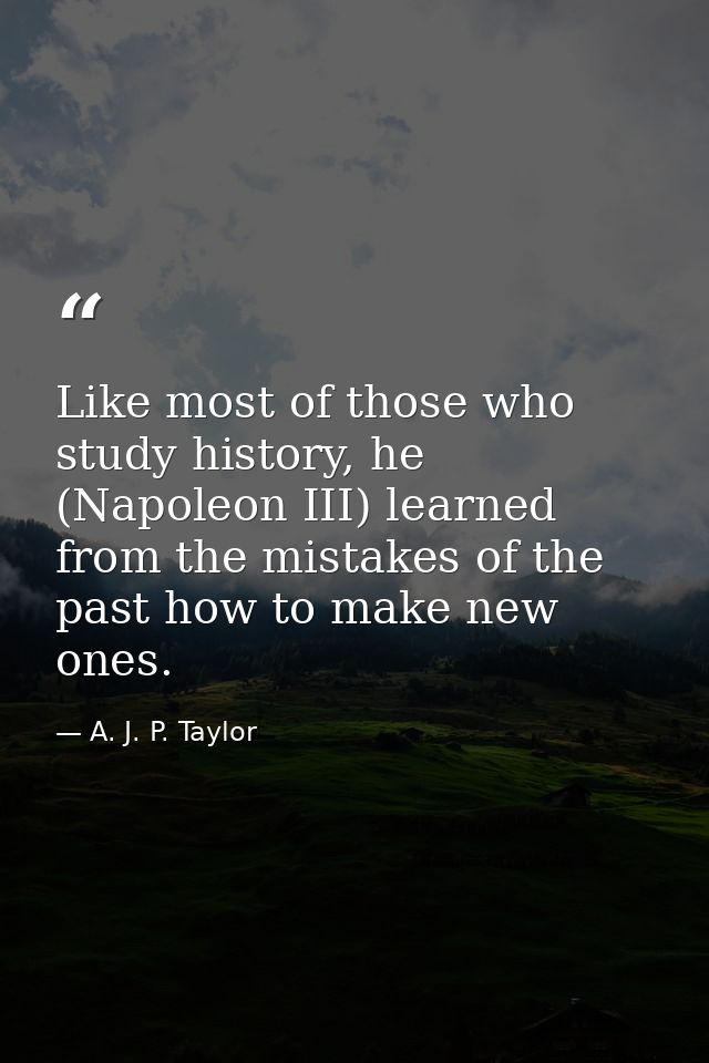 Like most of those who study history, he (Napoleon III) learned from the mistakes of the past how to make new ones. — A. J. P. Taylor