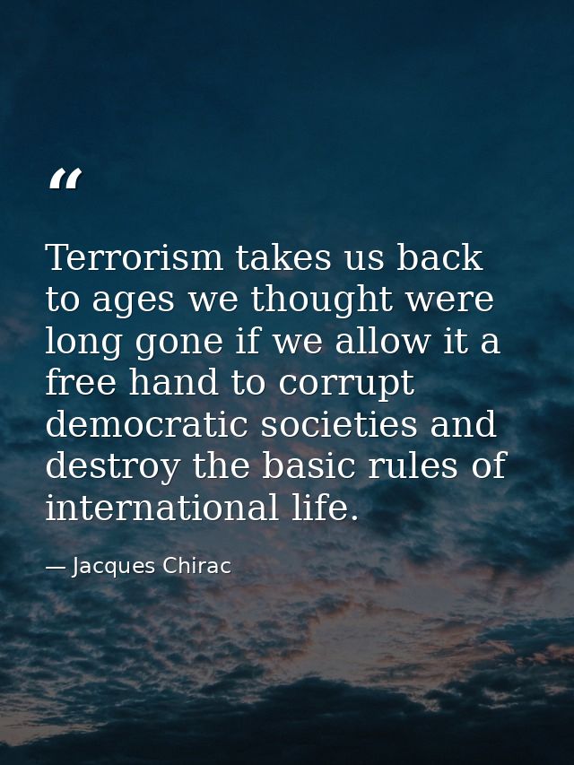 Terrorism takes us back to ages we thought were long gone if we allow it a free hand to corrupt democratic societies and — Jacques Chirac