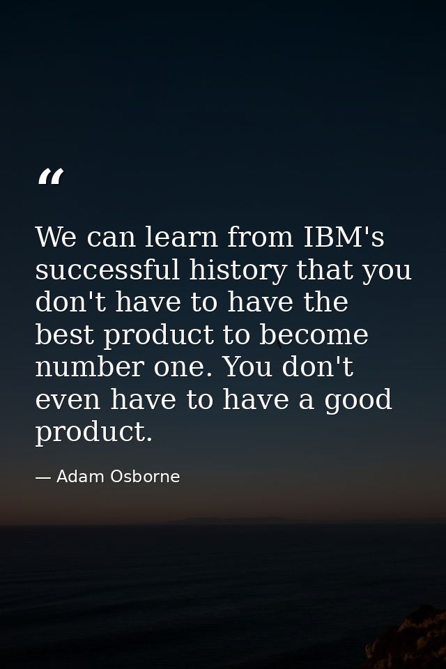 We can learn from IBM's successful history that you don't have to have the best product to become number one. You don't  — Adam Osborne