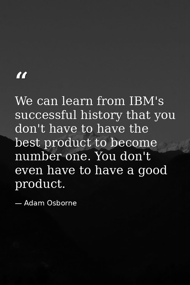 We can learn from IBM's successful history that you don't have to have the best product to become number one. You don't  — Adam Osborne