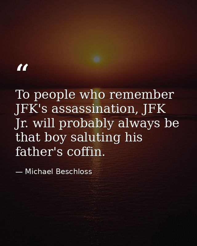 To people who remember JFK's assassination, JFK Jr. will probably always be that boy saluting his father's coffin. — Michael Beschloss