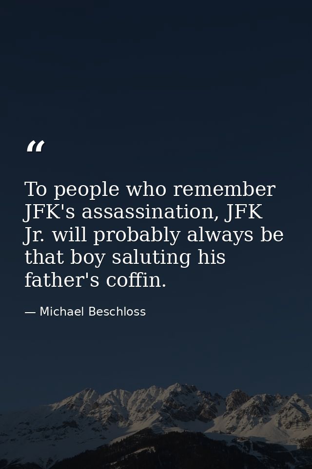 To people who remember JFK's assassination, JFK Jr. will probably always be that boy saluting his father's coffin. — Michael Beschloss
