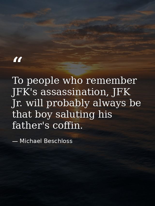 To people who remember JFK's assassination, JFK Jr. will probably always be that boy saluting his father's coffin. — Michael Beschloss