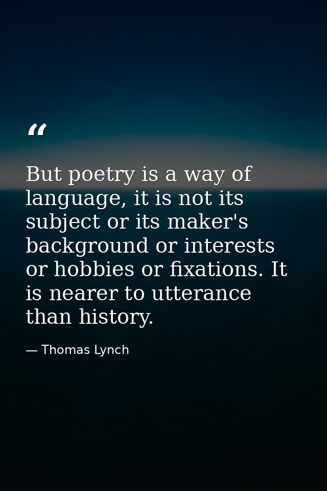 But poetry is a way of language, it is not its subject or its maker's background or interests or hobbies or fixations. I — Thomas Lynch