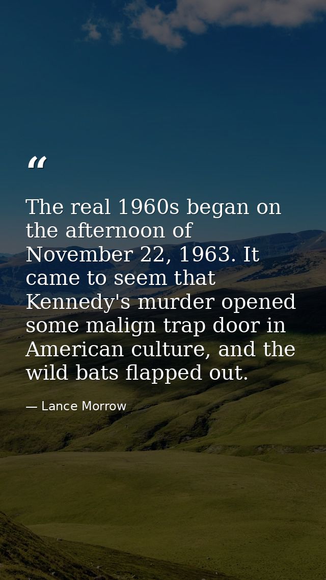 The real 1960s began on the afternoon of November 22, 1963. It came to seem that Kennedy's murder opened some malign tra — Lance Morrow