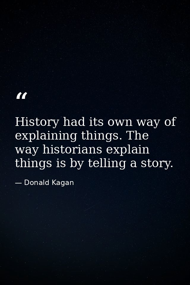 History had its own way of explaining things. The way historians explain things is by telling a story. — Donald Kagan