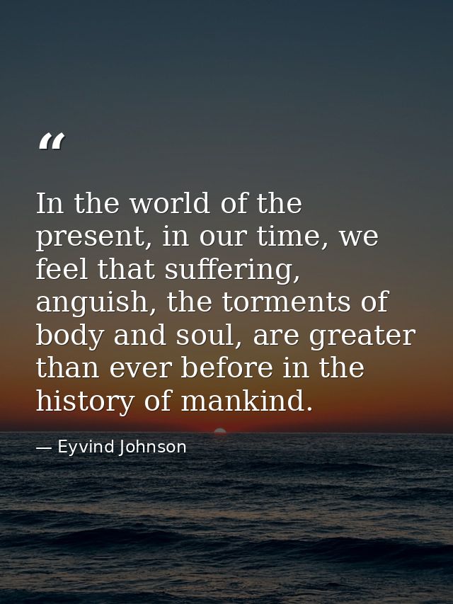 In the world of the present, in our time, we feel that suffering, anguish, the torments of body and soul, are greater th — Eyvind Johnson