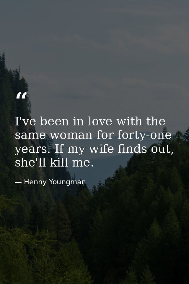 I've been in love with the same woman for forty-one years. If my wife finds out, she'll kill me. — Henny Youngman