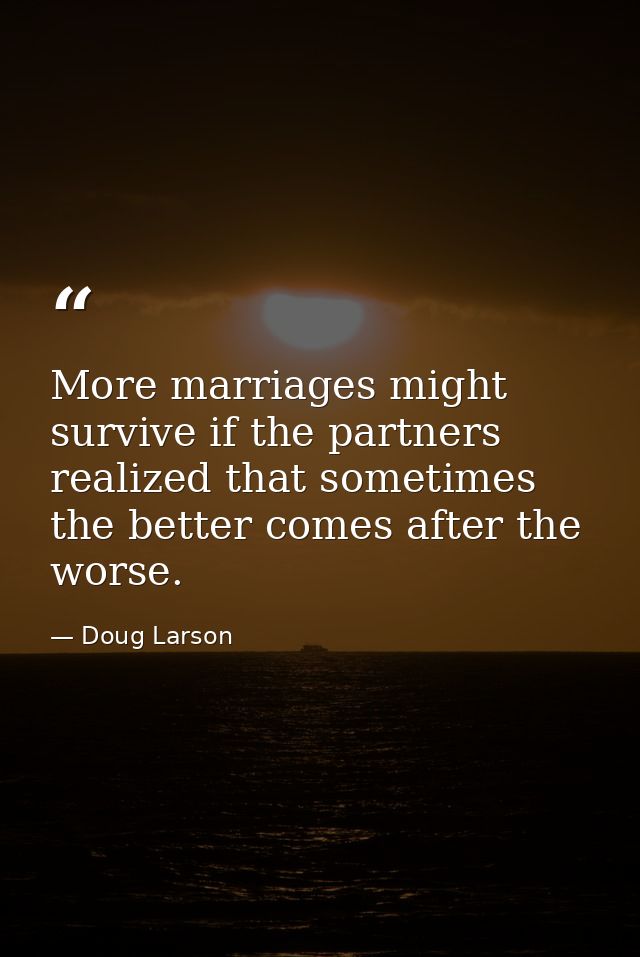 More marriages might survive if the partners realized that sometimes the better comes after the worse. — Doug Larson
