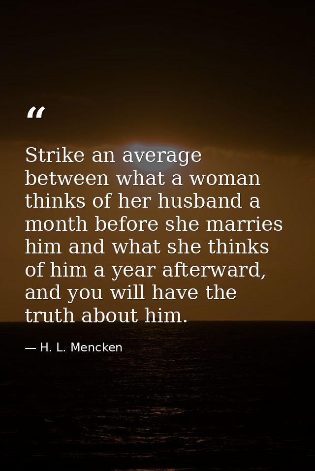 Strike an average between what a woman thinks of her husband a month before she marries him and what she thinks of him a — H. L. Mencken