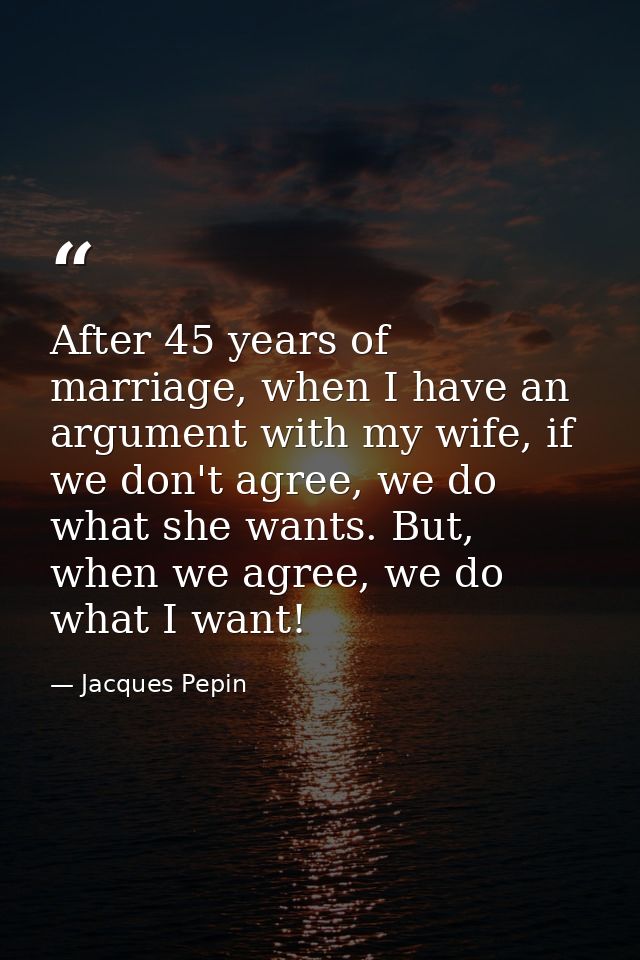 After 45 years of marriage, when I have an argument with my wife, if we don't agree, we do what she wants. But, when we  — Jacques Pepin