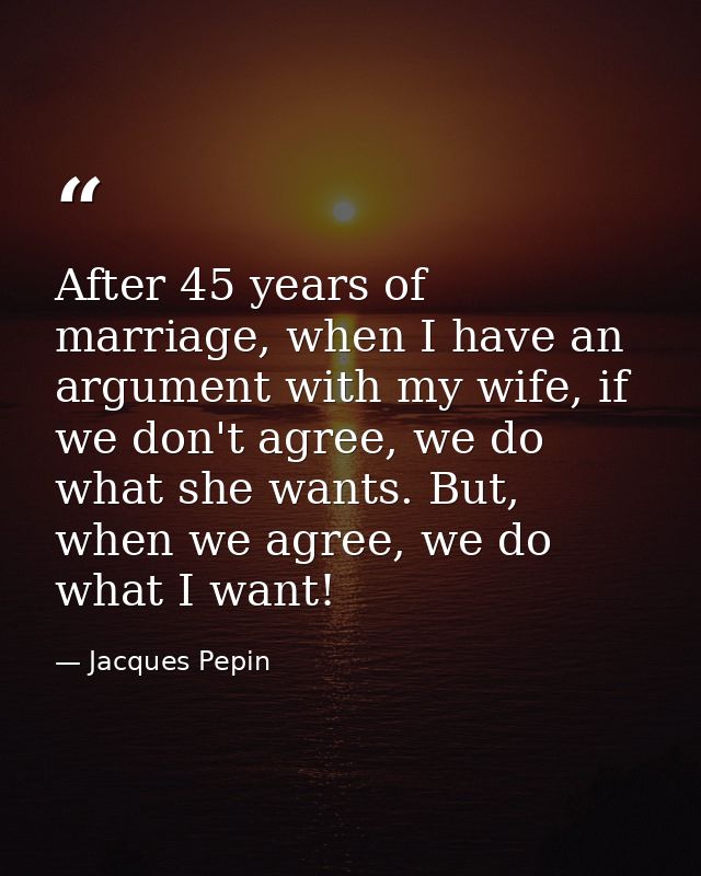After 45 years of marriage, when I have an argument with my wife, if we don't agree, we do what she wants. But, when we  — Jacques Pepin