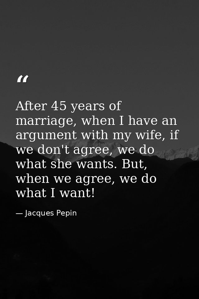 After 45 years of marriage, when I have an argument with my wife, if we don't agree, we do what she wants. But, when we  — Jacques Pepin