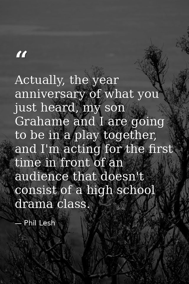 Actually, the year anniversary of what you just heard, my son Grahame and I are going to be in a play together, and I'm  — Phil Lesh