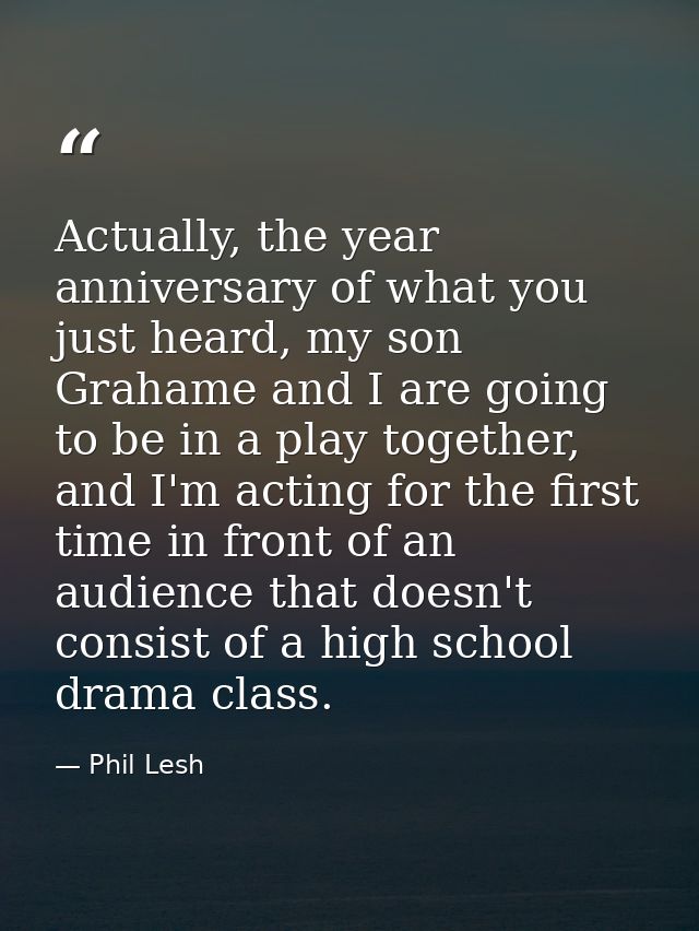 Actually, the year anniversary of what you just heard, my son Grahame and I are going to be in a play together, and I'm  — Phil Lesh