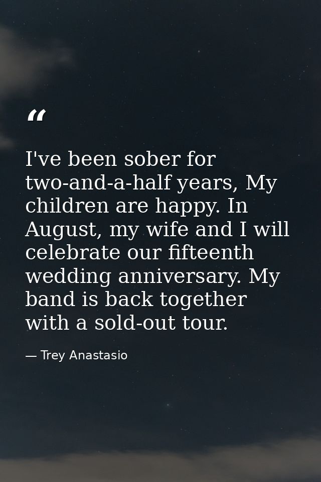 I've been sober for two-and-a-half years, My children are happy. In August, my wife and I will celebrate our fifteenth w — Trey Anastasio