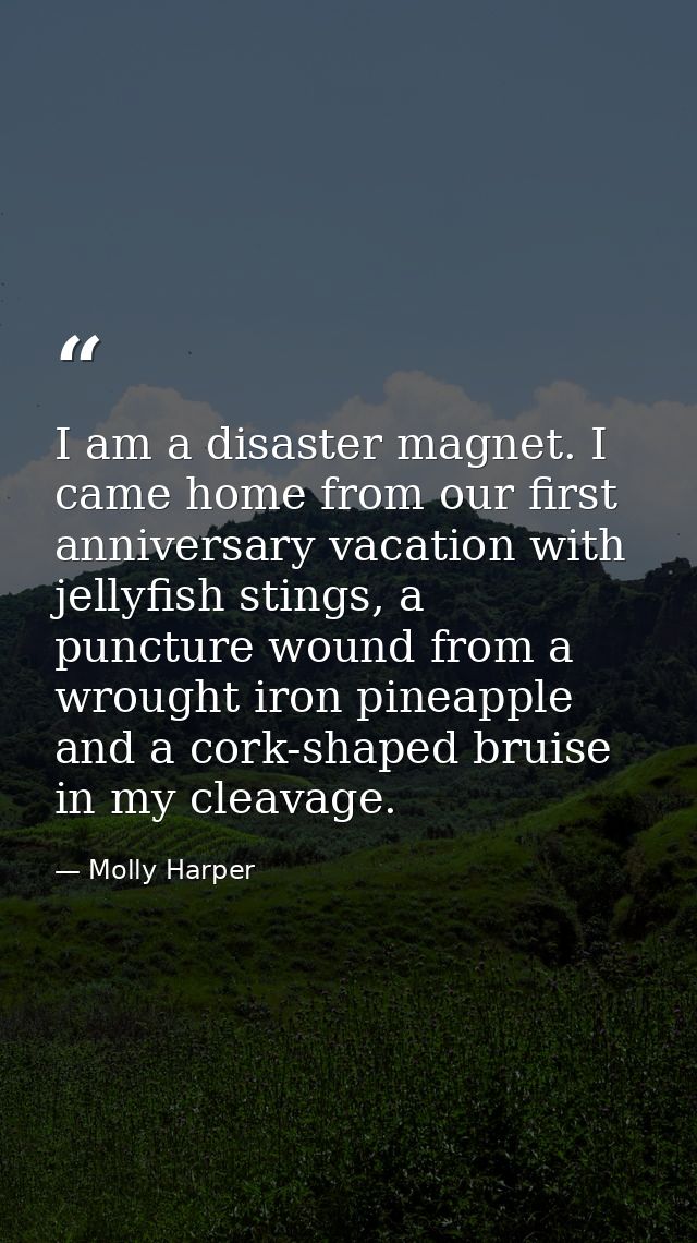 I am a disaster magnet. I came home from our first anniversary vacation with jellyfish stings, a puncture wound from a w — Molly Harper