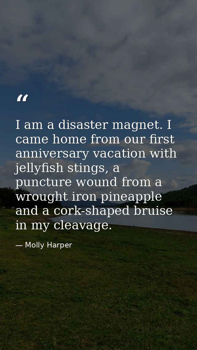 I am a disaster magnet. I came home from our first anniversary vacation with jellyfish stings, a puncture wound from a w — Molly Harper