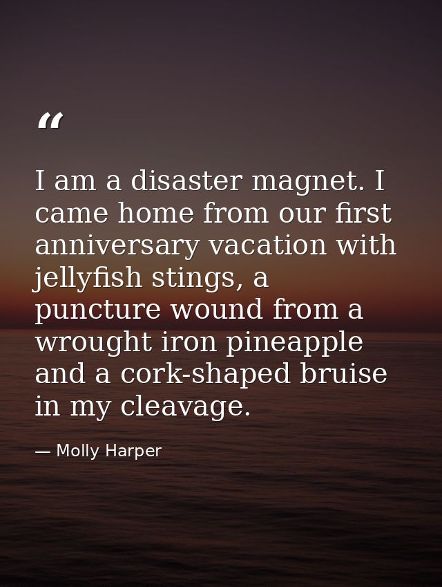 I am a disaster magnet. I came home from our first anniversary vacation with jellyfish stings, a puncture wound from a w — Molly Harper