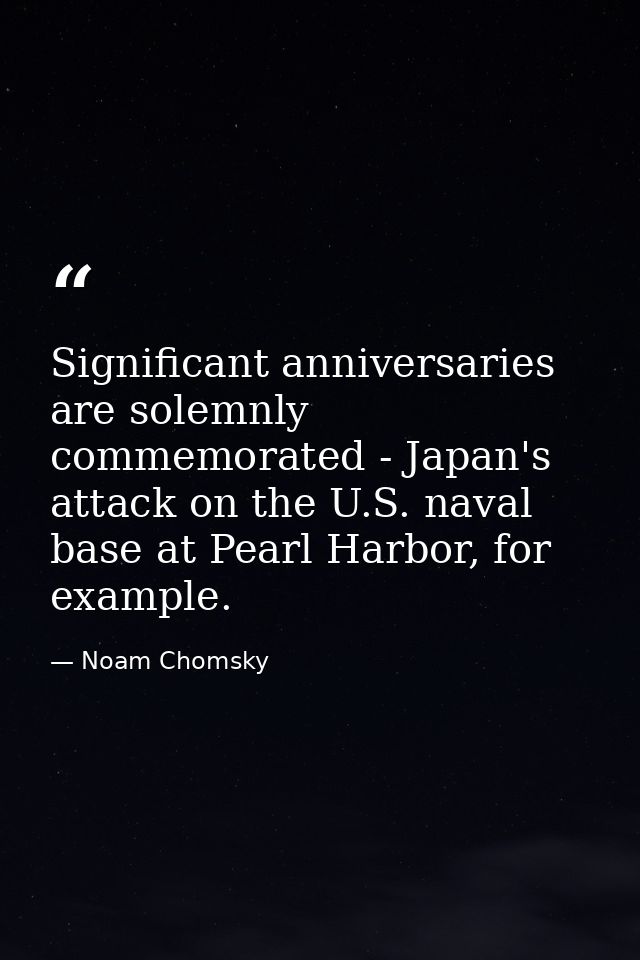 Significant anniversaries are solemnly commemorated - Japan's attack on the U.S. naval base at Pearl Harbor, for example — Noam Chomsky