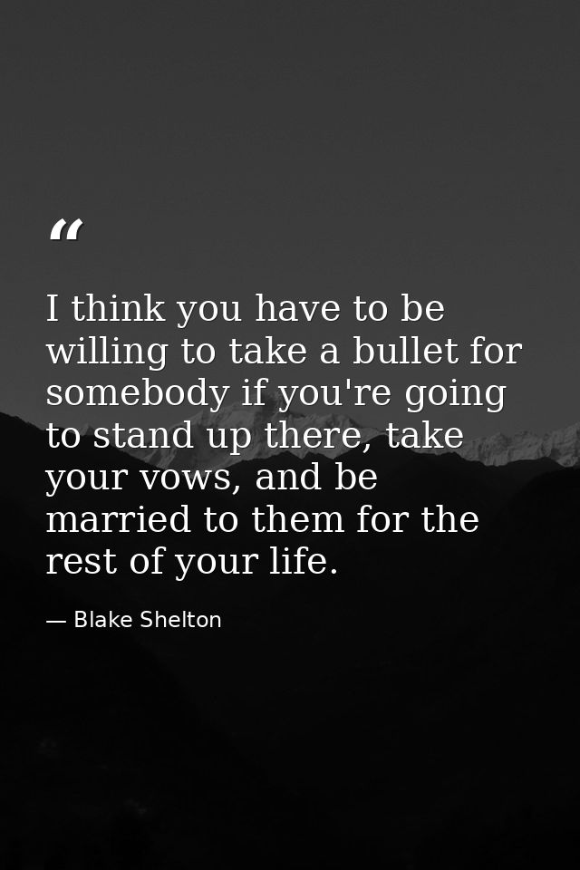 I think you have to be willing to take a bullet for somebody if you're going to stand up there, take your vows, and be m — Blake Shelton