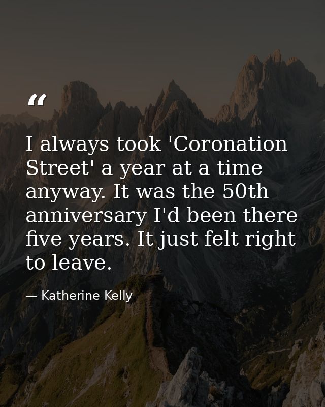 I always took 'Coronation Street' a year at a time anyway. It was the 50th anniversary I'd been there five years. It jus — Katherine Kelly