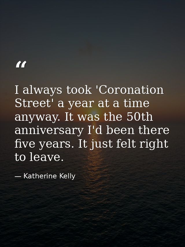 I always took 'Coronation Street' a year at a time anyway. It was the 50th anniversary I'd been there five years. It jus — Katherine Kelly