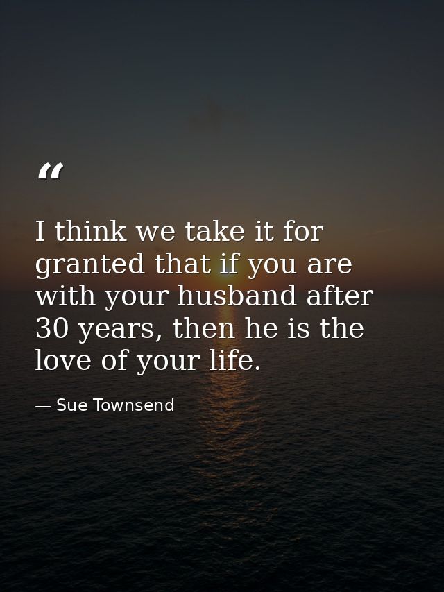 I think we take it for granted that if you are with your husband after 30 years, then he is the love of your life. — Sue Townsend