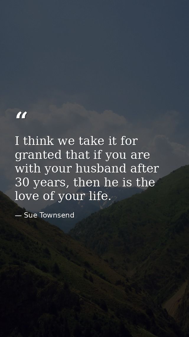 I think we take it for granted that if you are with your husband after 30 years, then he is the love of your life. — Sue Townsend