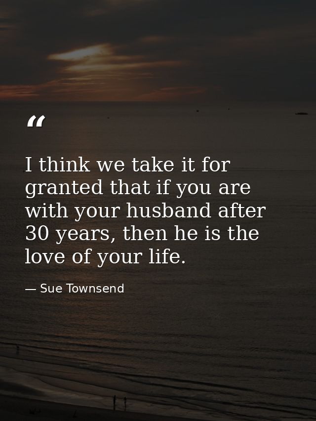 I think we take it for granted that if you are with your husband after 30 years, then he is the love of your life. — Sue Townsend
