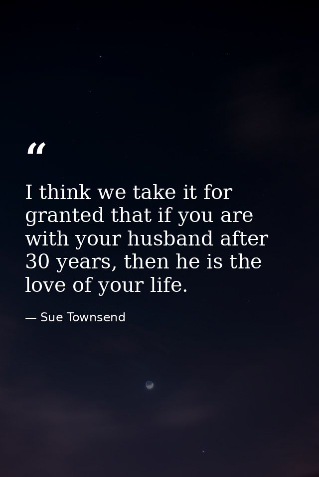 I think we take it for granted that if you are with your husband after 30 years, then he is the love of your life. — Sue Townsend