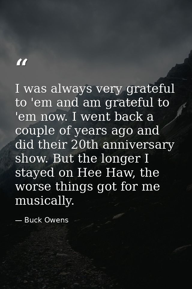 I was always very grateful to 'em and am grateful to 'em now. I went back a couple of years ago and did their 20th anniv — Buck Owens