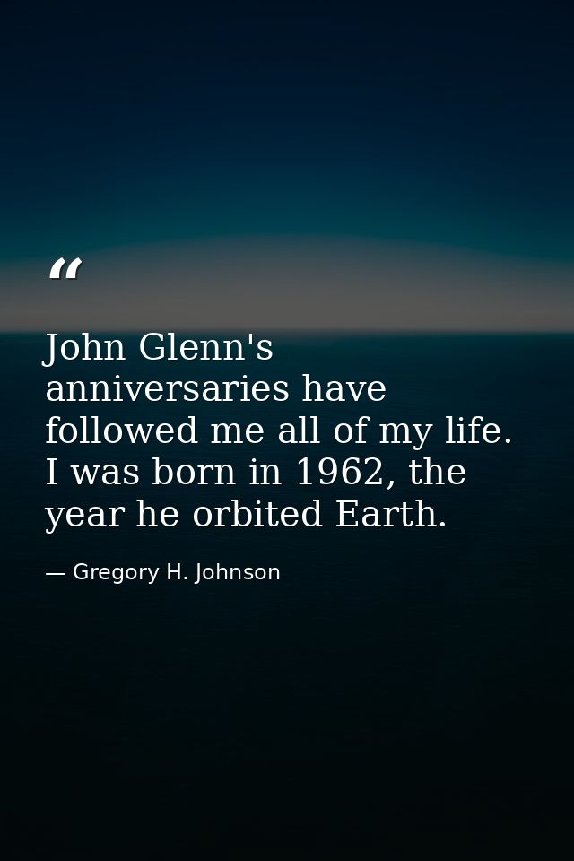 John Glenn's anniversaries have followed me all of my life. I was born in 1962, the year he orbited Earth. — Gregory H. Johnson