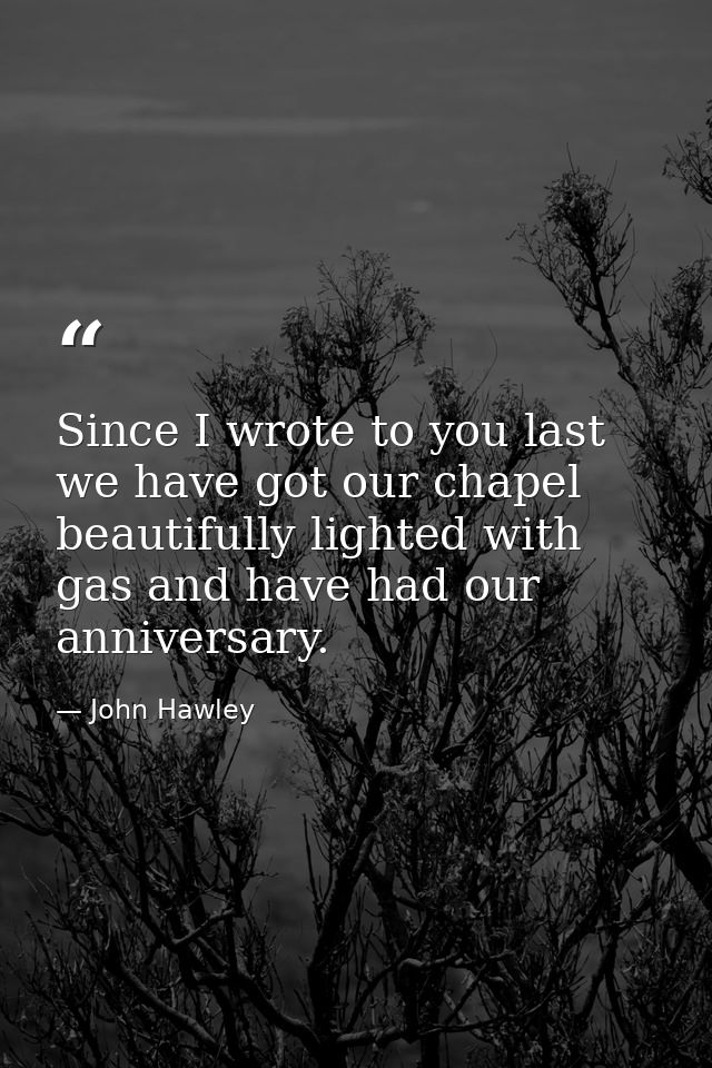 Since I wrote to you last we have got our chapel beautifully lighted with gas and have had our anniversary. — John Hawley