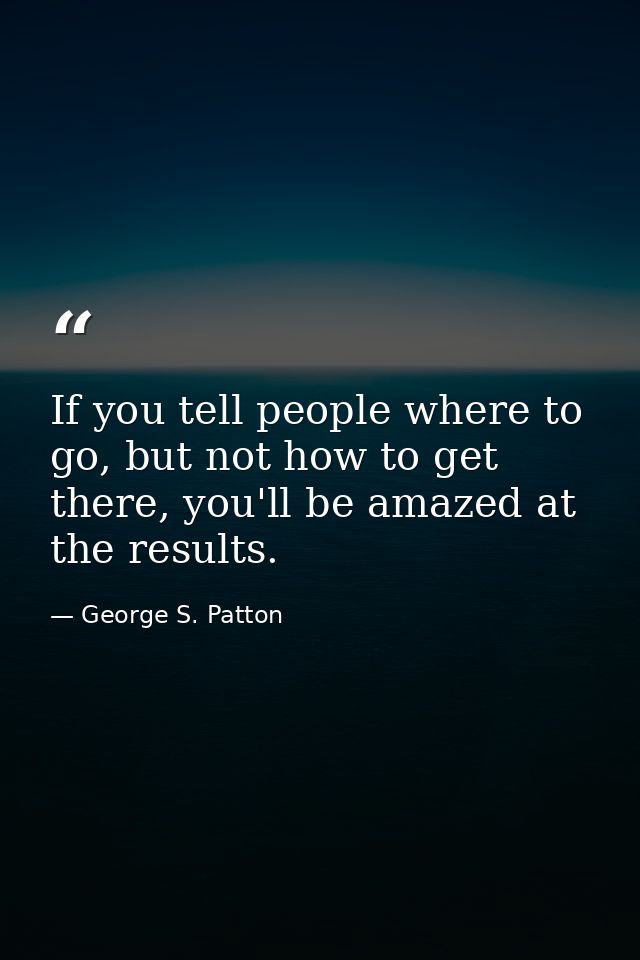 If you tell people where to go, but not how to get there, you'll be amazed at the results. — George S. Patton