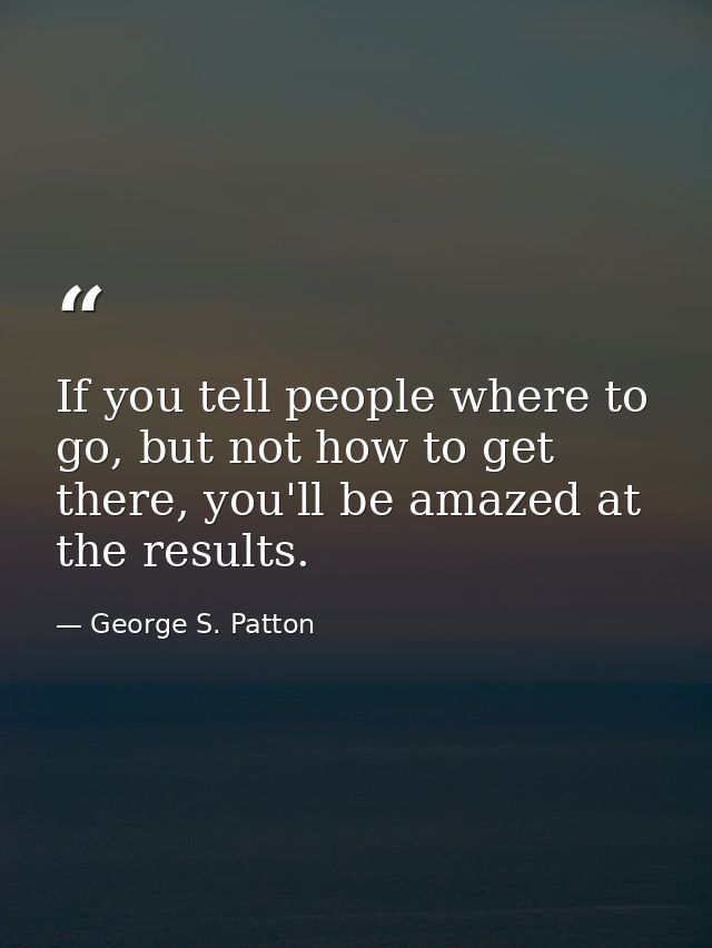 If you tell people where to go, but not how to get there, you'll be amazed at the results. — George S. Patton