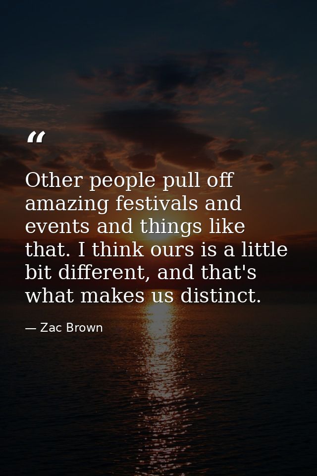 Other people pull off amazing festivals and events and things like that. I think ours is a little bit different, and tha — Zac Brown