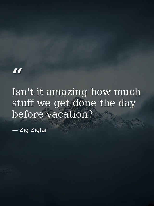 Isn't it amazing how much stuff we get done the day before vacation? — Zig Ziglar