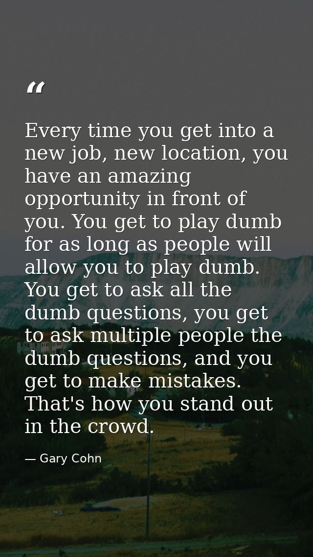 Every time you get into a new job, new location, you have an amazing opportunity in front of you. You get to play dumb f — Gary Cohn